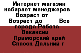 Интернет-магазин набирает менеджеров › Возраст от ­ 18 › Возраст до ­ 58 - Все города Работа » Вакансии   . Приморский край,Спасск-Дальний г.